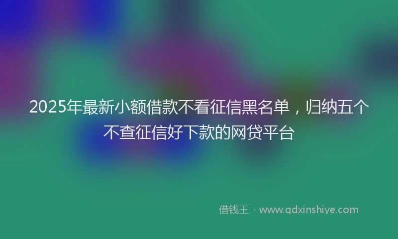 2025年最新小额借款不看征信黑名单，归纳五个不查征信好下款的网贷平台