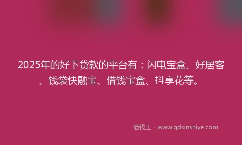 2025年的好下贷款的平台有：闪电宝盒、好居客、钱袋快融宝、借钱宝盒、抖享花等。