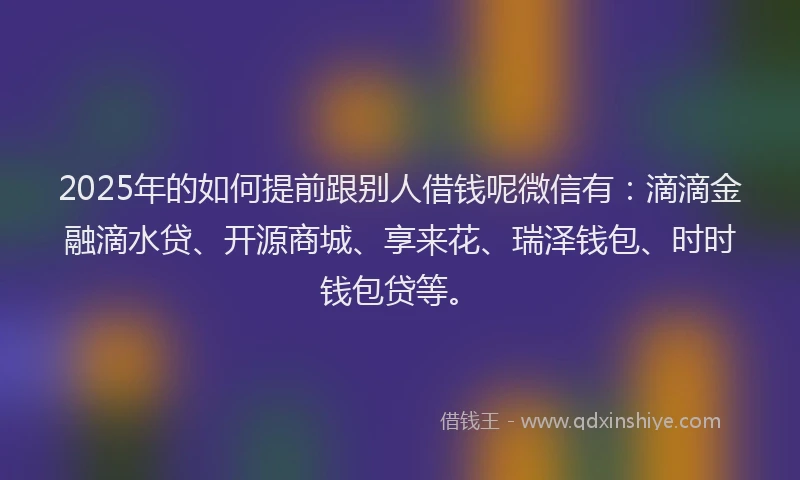 2025年的如何提前跟别人借钱呢微信有：滴滴金融滴水贷、开源商城、享来花、瑞泽钱包、时时钱包贷等。