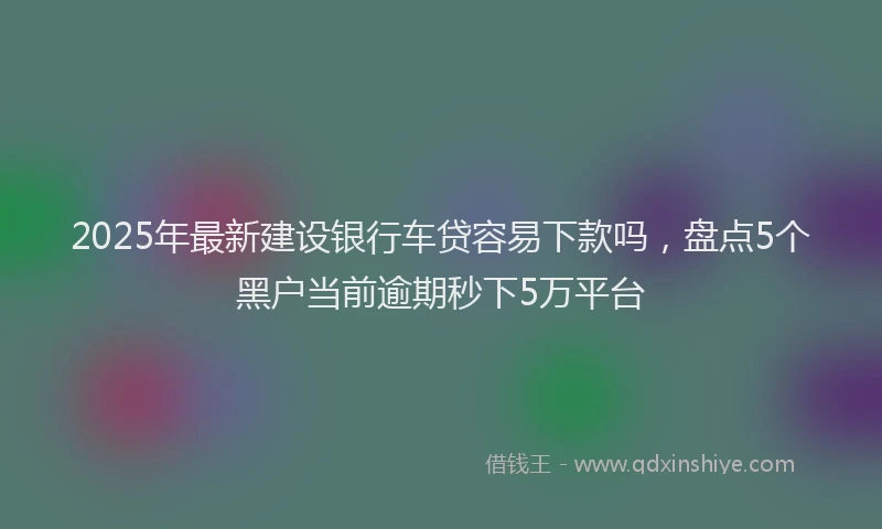 2025年最新建设银行车贷容易下款吗，盘点5个黑户当前逾期秒下5万平台