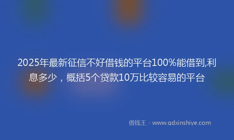 2025年最新征信不好借钱的平台100%能借到,利息多少，概括5个贷款10万比较容易的平台