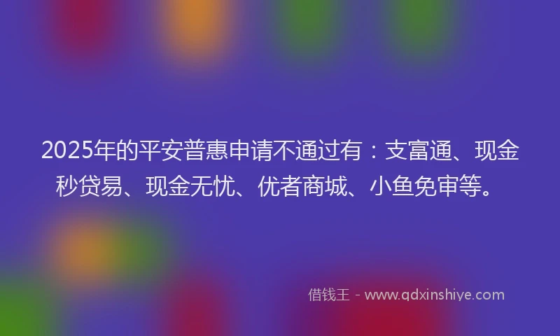 2025年的平安普惠申请不通过有：支富通、现金秒贷易、现金无忧、优者商城、小鱼免审等。