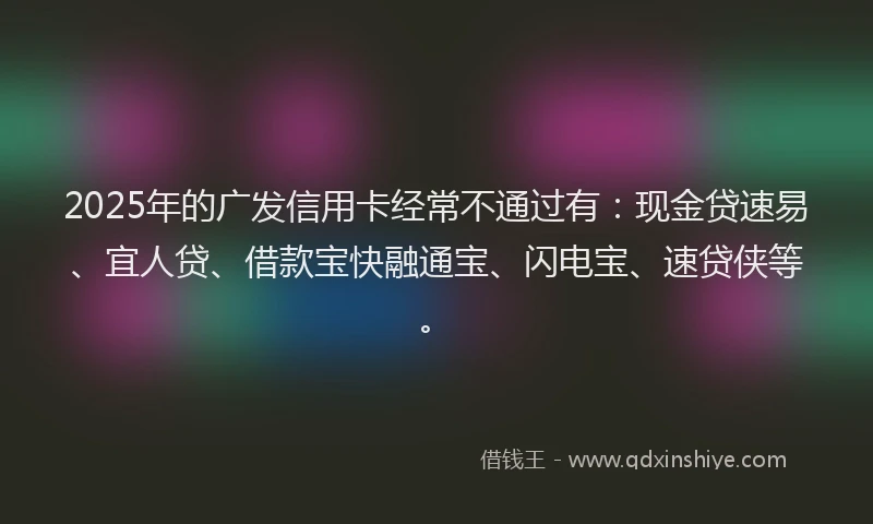 2025年的广发信用卡经常不通过有：现金贷速易、宜人贷、借款宝快融通宝、闪电宝、速贷侠等。