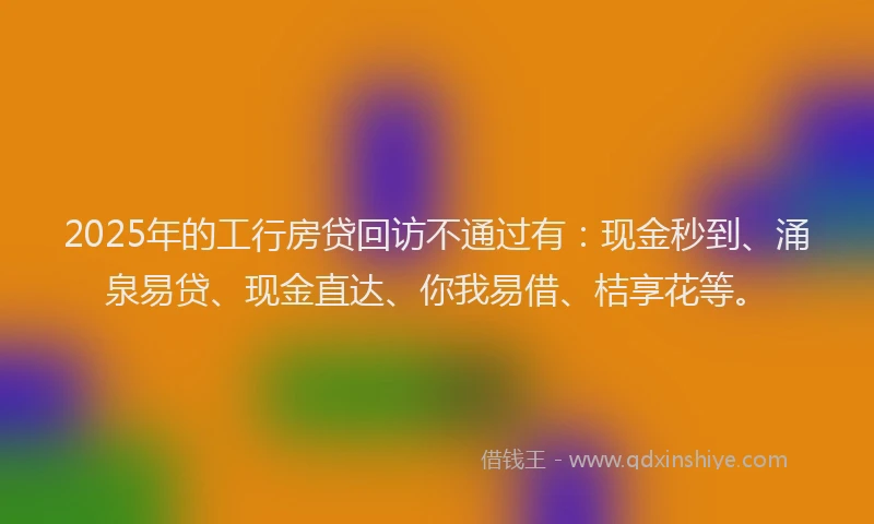 2025年的工行房贷回访不通过有：现金秒到、涌泉易贷、现金直达、你我易借、桔享花等。