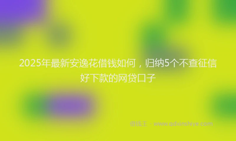 2025年最新安逸花借钱如何，归纳5个不查征信好下款的网贷口子