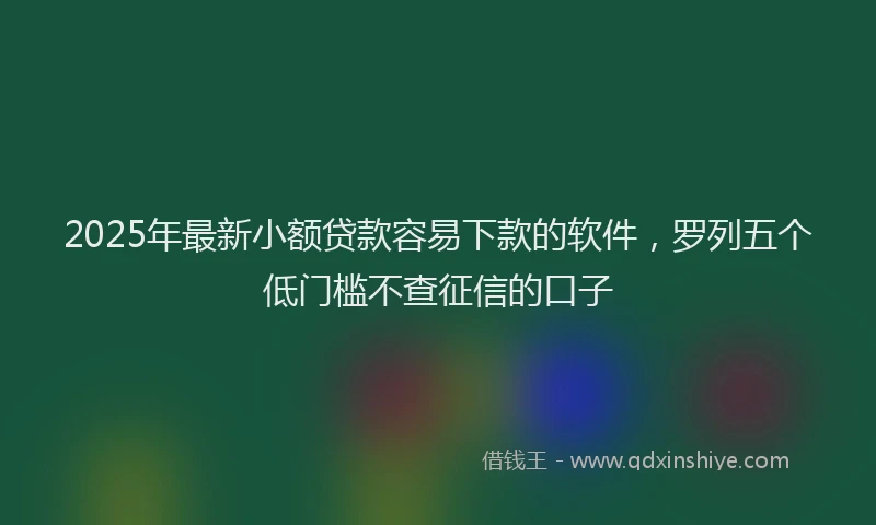 2025年最新小额贷款容易下款的软件，罗列五个低门槛不查征信的口子