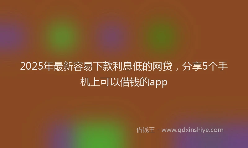 2025年最新容易下款利息低的网贷，分享5个手机上可以借钱的app