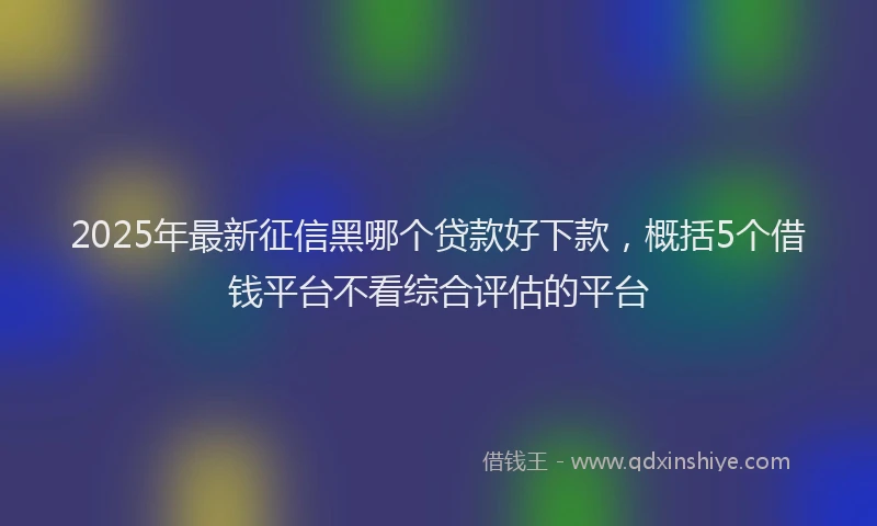 2025年最新征信黑哪个贷款好下款，概括5个借钱平台不看综合评估的平台