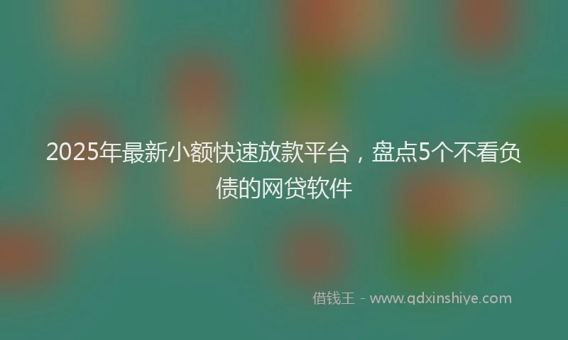 2025年最新小额快速放款平台，盘点5个不看负债的网贷软件