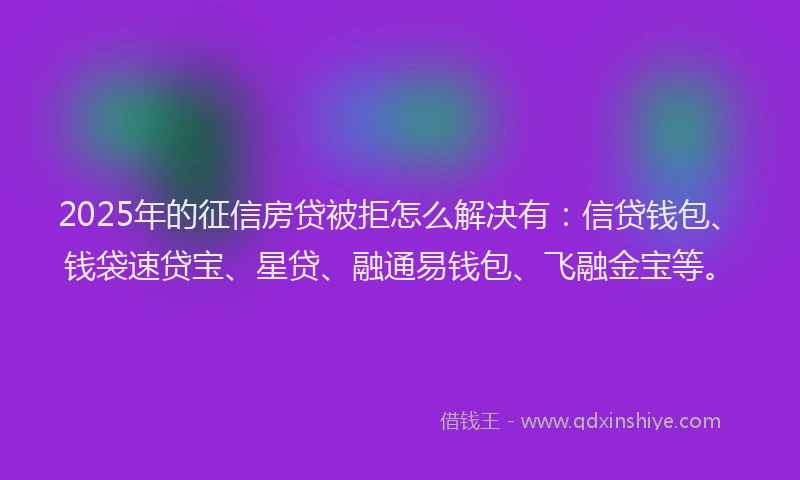 2025年的征信房贷被拒怎么解决有：信贷钱包、钱袋速贷宝、星贷、融通易钱包、飞融金宝等。