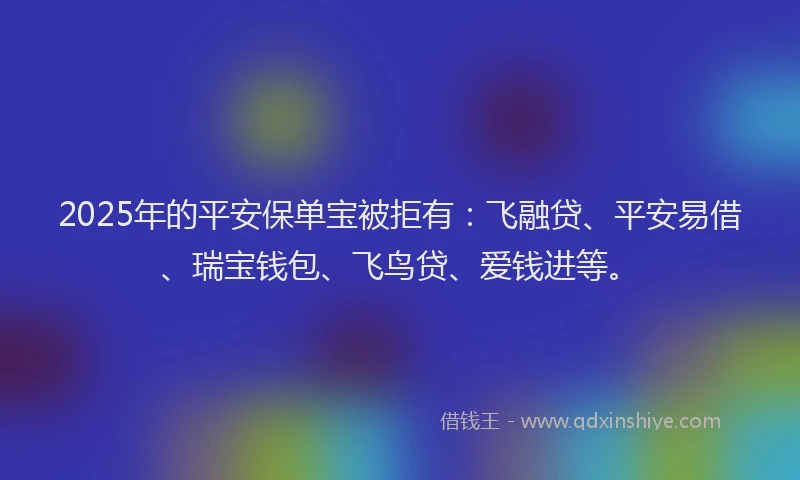 2025年的平安保单宝被拒有：飞融贷、平安易借、瑞宝钱包、飞鸟贷、爱钱进等。
