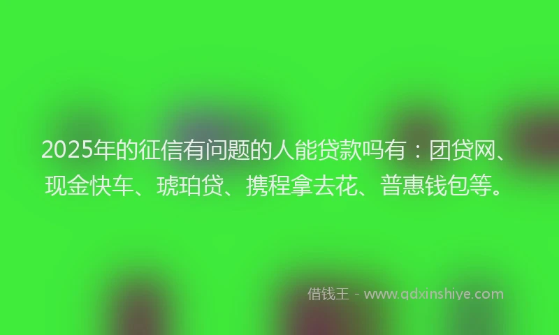 2025年的征信有问题的人能贷款吗有：团贷网、现金快车、琥珀贷、携程拿去花、普惠钱包等。