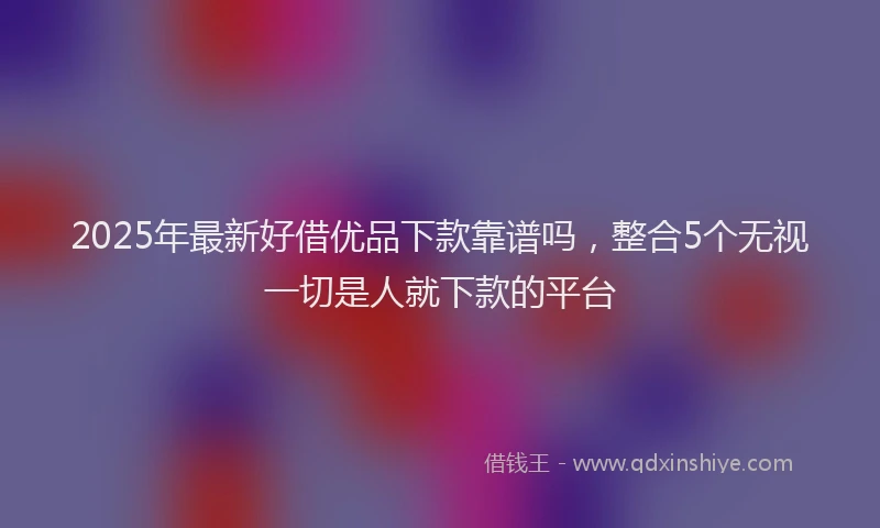 2025年最新好借优品下款靠谱吗，整合5个无视一切是人就下款的平台