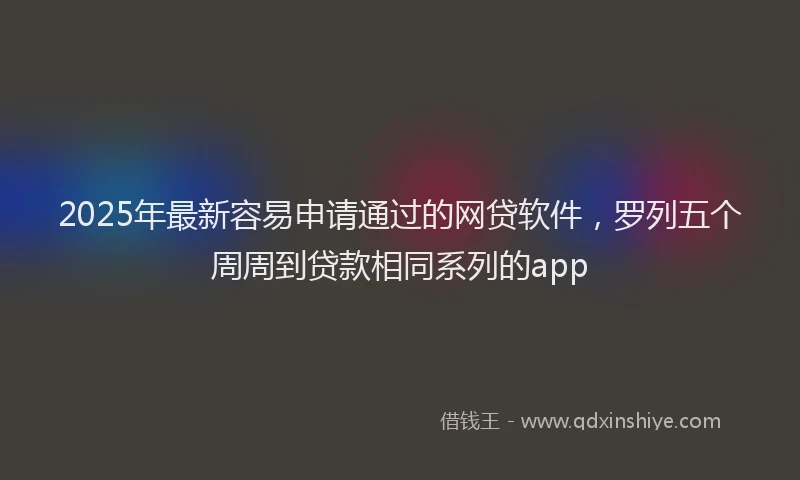 2025年最新容易申请通过的网贷软件，罗列五个周周到贷款相同系列的app