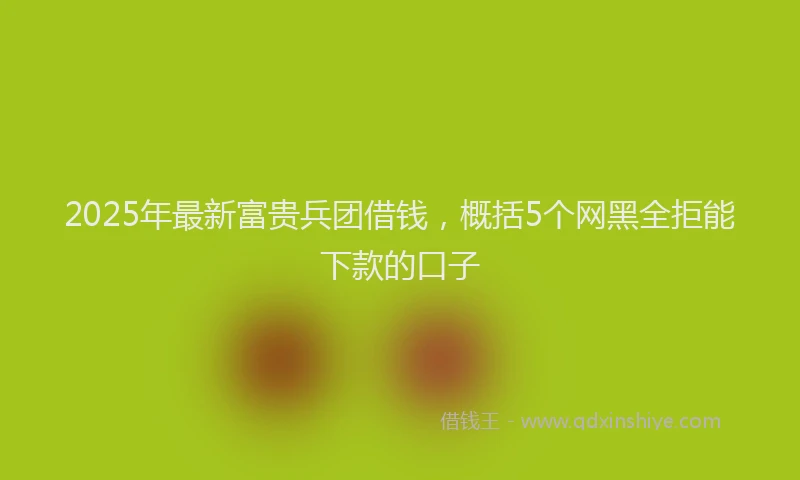2025年最新富贵兵团借钱，概括5个网黑全拒能下款的口子