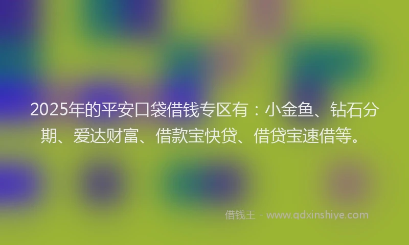 2025年的平安口袋借钱专区有：小金鱼、钻石分期、爱达财富、借款宝快贷、借贷宝速借等。