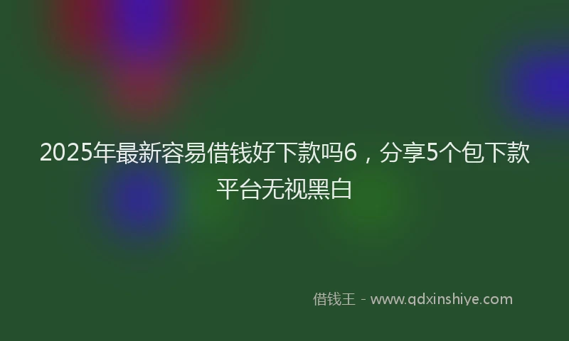 2025年最新容易借钱好下款吗6，分享5个包下款平台无视黑白