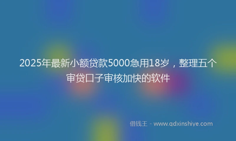 2025年最新小额贷款5000急用18岁，整理五个审贷口子审核加快的软件