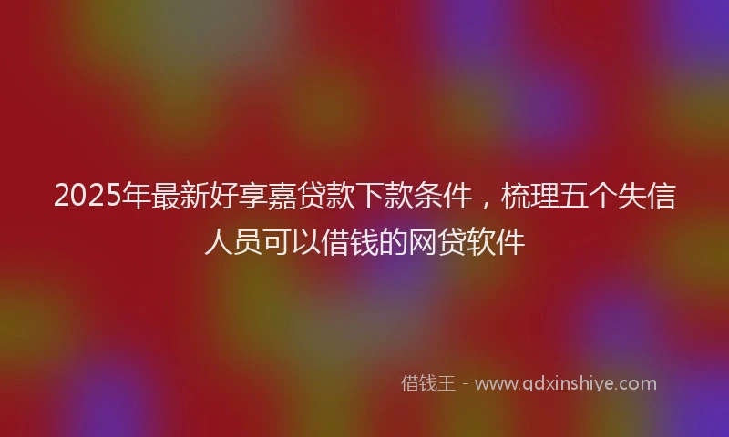 2025年最新好享嘉贷款下款条件，梳理五个失信人员可以借钱的网贷软件