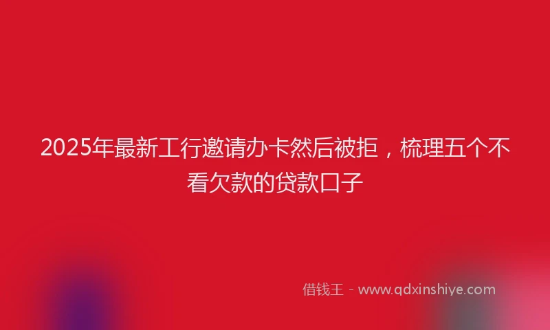 2025年最新工行邀请办卡然后被拒，梳理五个不看欠款的贷款口子
