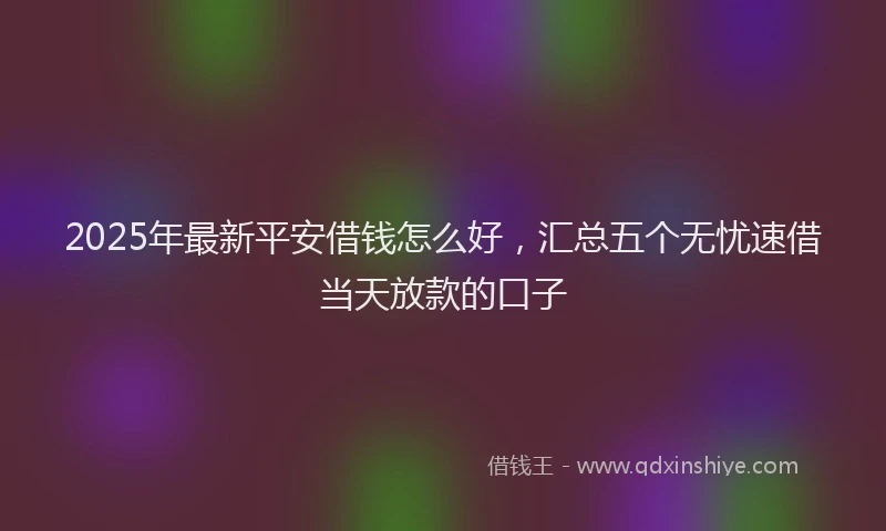 2025年最新平安借钱怎么好，汇总五个无忧速借当天放款的口子