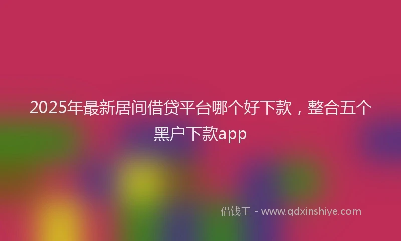 2025年最新居间借贷平台哪个好下款，整合五个黑户下款app