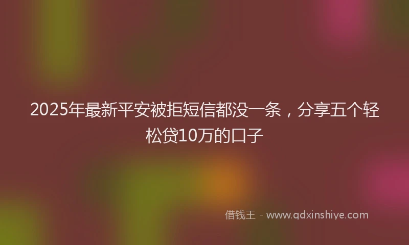 2025年最新平安被拒短信都没一条，分享五个轻松贷10万的口子