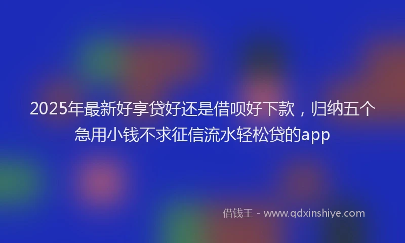 2025年最新好享贷好还是借呗好下款，归纳五个急用小钱不求征信流水轻松贷的app