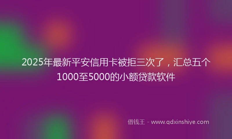 2025年最新平安信用卡被拒三次了，汇总五个1000至5000的小额贷款软件