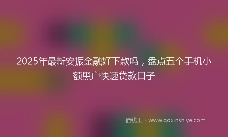 2025年最新安振金融好下款吗，盘点五个手机小额黑户快速贷款口子