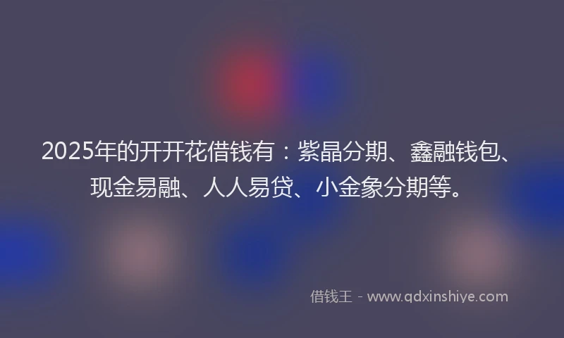 2025年的开开花借钱有：紫晶分期、鑫融钱包、现金易融、人人易贷、小金象分期等。