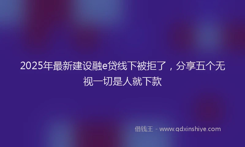 2025年最新建设融e贷线下被拒了，分享五个无视一切是人就下款