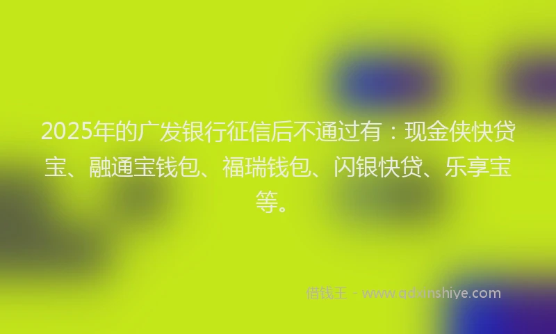 2025年的广发银行征信后不通过有：现金侠快贷宝、融通宝钱包、福瑞钱包、闪银快贷、乐享宝等。