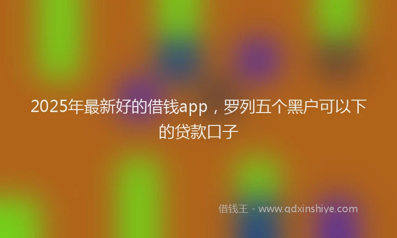 2025年最新好的借钱app，罗列五个黑户可以下的贷款口子