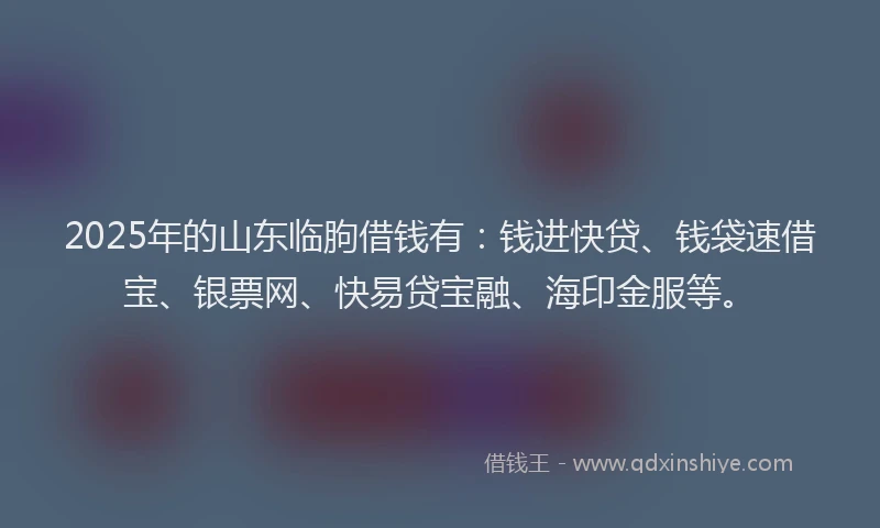 2025年的山东临朐借钱有：钱进快贷、钱袋速借宝、银票网、快易贷宝融、海印金服等。