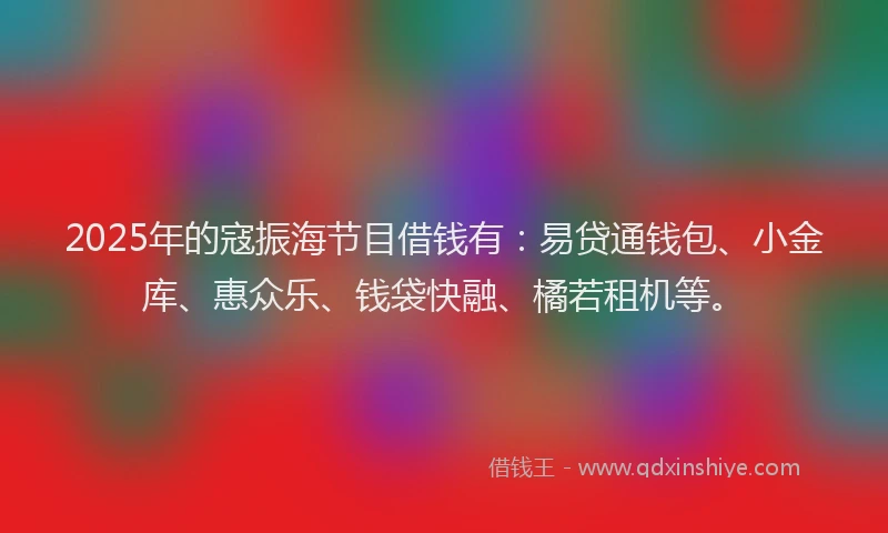 2025年的寇振海节目借钱有：易贷通钱包、小金库、惠众乐、钱袋快融、橘若租机等。