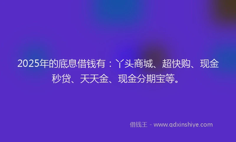 2025年的底息借钱有：丫头商城、超快购、现金秒贷、天天金、现金分期宝等。