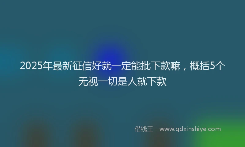 2025年最新征信好就一定能批下款嘛，概括5个无视一切是人就下款