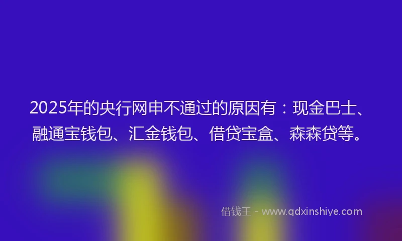 2025年的央行网申不通过的原因有：现金巴士、融通宝钱包、汇金钱包、借贷宝盒、森森贷等。