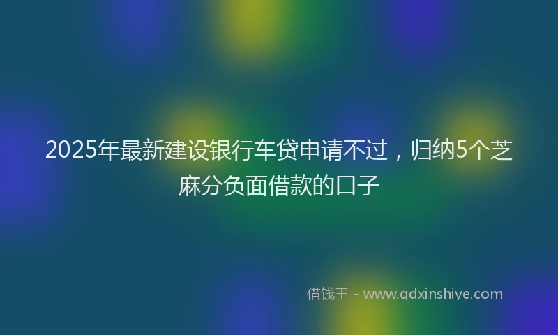 2025年最新建设银行车贷申请不过，归纳5个芝麻分负面借款的口子