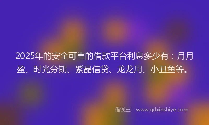 2025年的安全可靠的借款平台利息多少有：月月盈、时光分期、紫晶信贷、龙龙用、小丑鱼等。