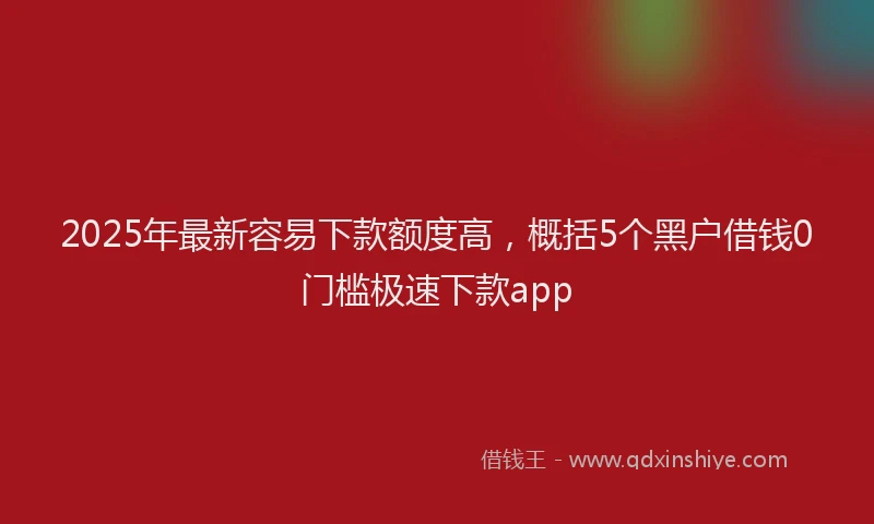 2025年最新容易下款额度高，概括5个黑户借钱0门槛极速下款app