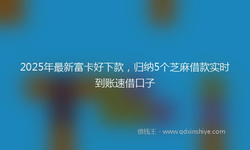 2025年最新富卡好下款，归纳5个芝麻借款实时到账速借口子