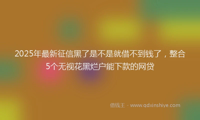 2025年最新征信黑了是不是就借不到钱了，整合5个无视花黑烂户能下款的网贷