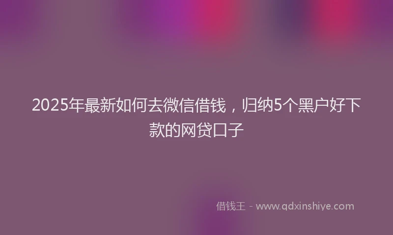 2025年最新如何去微信借钱，归纳5个黑户好下款的网贷口子