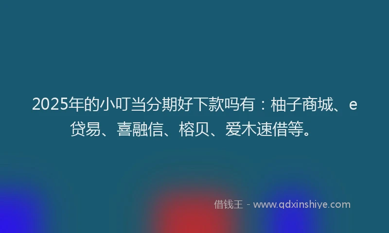 2025年的小叮当分期好下款吗有：柚子商城、e贷易、喜融信、榕贝、爱木速借等。