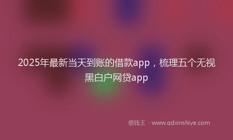 2025年最新当天到账的借款app，梳理五个无视黑白户网贷app