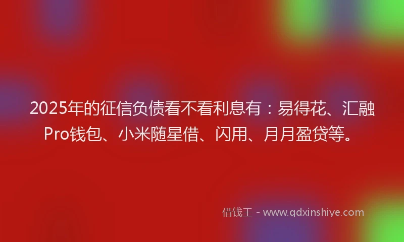 2025年的征信负债看不看利息有：易得花、汇融Pro钱包、小米随星借、闪用、月月盈贷等。