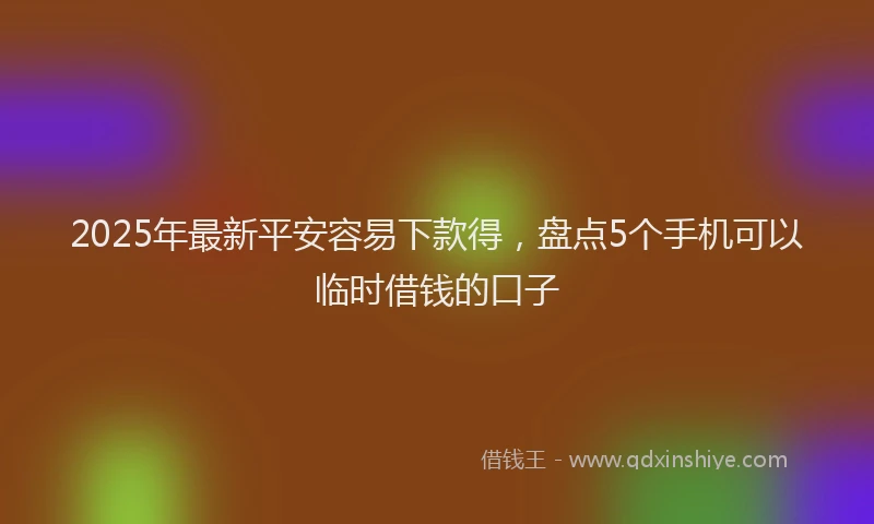 2025年最新平安容易下款得，盘点5个手机可以临时借钱的口子