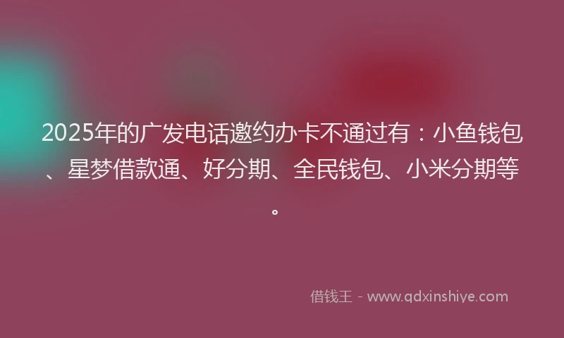 2025年的广发电话邀约办卡不通过有：小鱼钱包、星梦借款通、好分期、全民钱包、小米分期等。